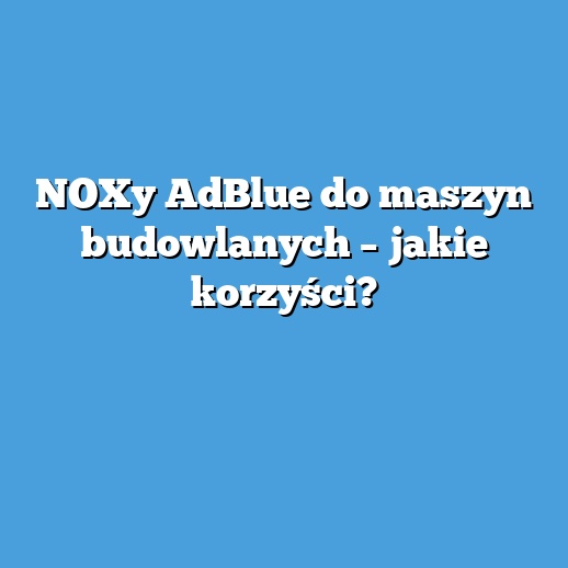 NOXy AdBlue do maszyn budowlanych – jakie korzyści?