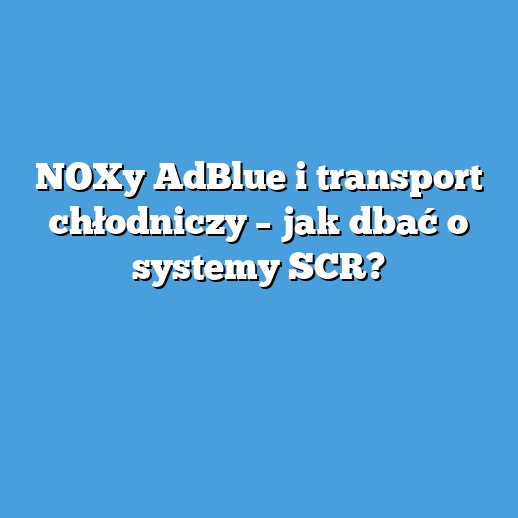 NOXy AdBlue i transport chłodniczy – jak dbać o systemy SCR? NOXy AdBlue i transport chłodniczy – jak dbać o systemy SCR?