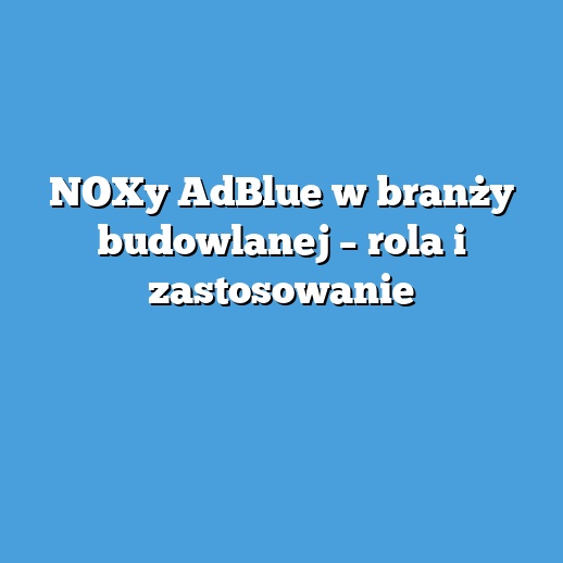 NOXy AdBlue w branży budowlanej – rola i zastosowanie