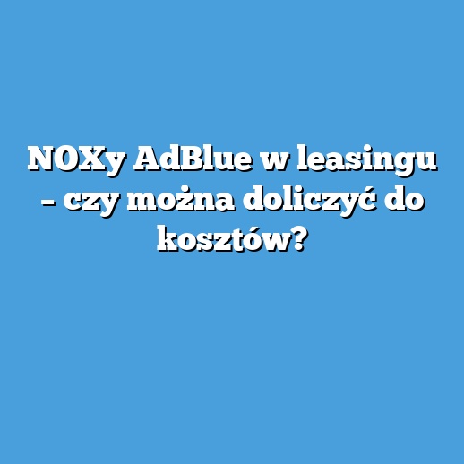 NOXy AdBlue w leasingu – czy można doliczyć do kosztów?