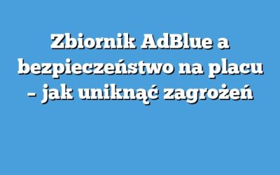 Zbiornik AdBlue a bezpieczeństwo na placu – jak uniknąć zagrożeń
