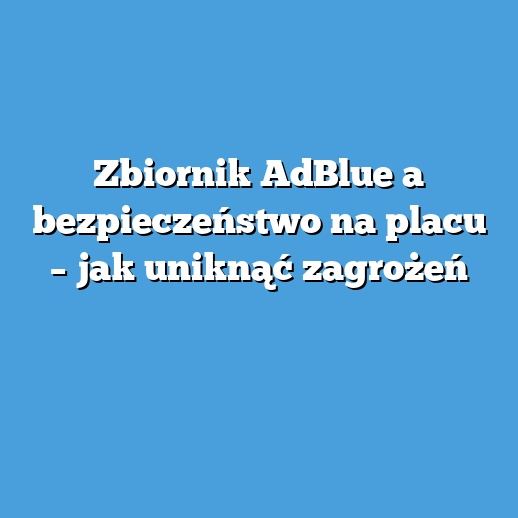 Zbiornik AdBlue a bezpieczeństwo na placu – jak uniknąć zagrożeń