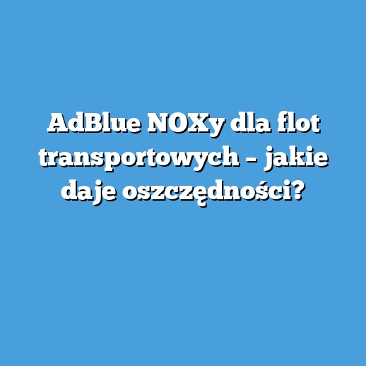 AdBlue NOXy dla flot transportowych – jakie daje oszczędności? AdBlue NOXy dla flot transportowych – jakie daje oszczędności?