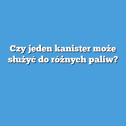 Czy jeden kanister może służyć do różnych paliw? Czy jeden kanister może służyć do różnych paliw?