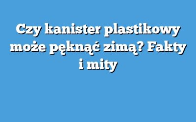 Czy kanister plastikowy może pęknąć zimą? Fakty i mity