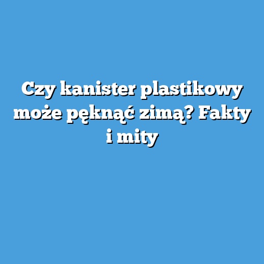 Czy kanister plastikowy może pęknąć zimą? Fakty i mity