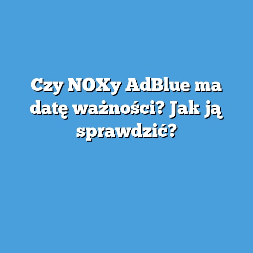 Czy NOXy AdBlue ma datę ważności? Jak ją sprawdzić?