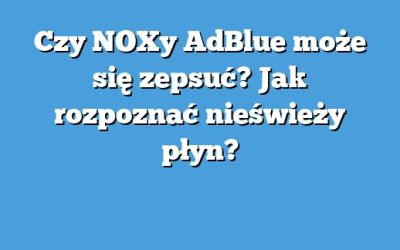 Czy NOXy AdBlue może się zepsuć? Jak rozpoznać nieświeży płyn?