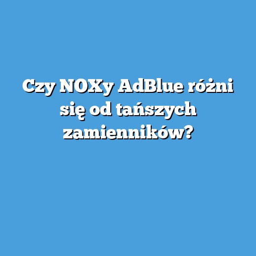 Czy NOXy AdBlue różni się od tańszych zamienników? Czy NOXy AdBlue różni się od tańszych zamienników?