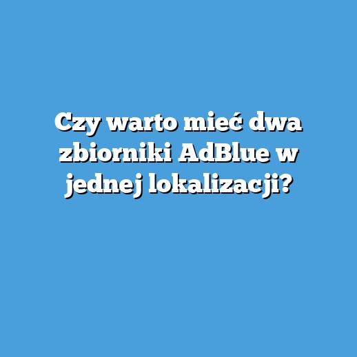 Czy warto mieć dwa zbiorniki AdBlue w jednej lokalizacji? Czy warto mieć dwa zbiorniki AdBlue w jednej lokalizacji?