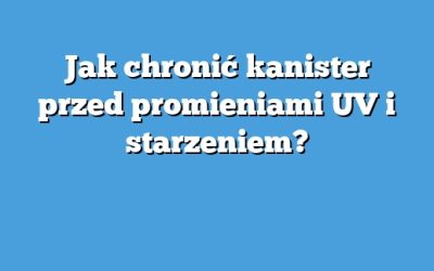 Jak chronić kanister przed promieniami UV i starzeniem?