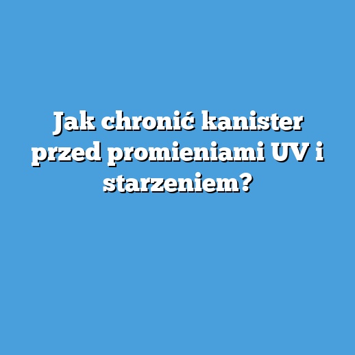 Jak chronić kanister przed promieniami UV i starzeniem?