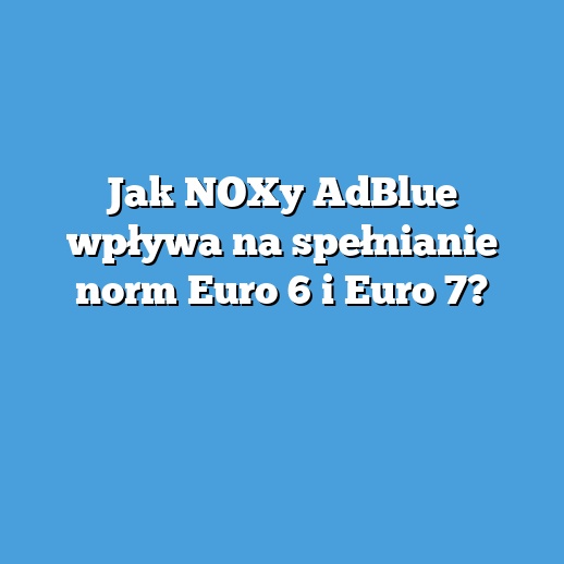 Jak NOXy AdBlue wpływa na spełnianie norm Euro 6 i Euro 7? Jak NOXy AdBlue wpływa na spełnianie norm Euro 6 i Euro 7?