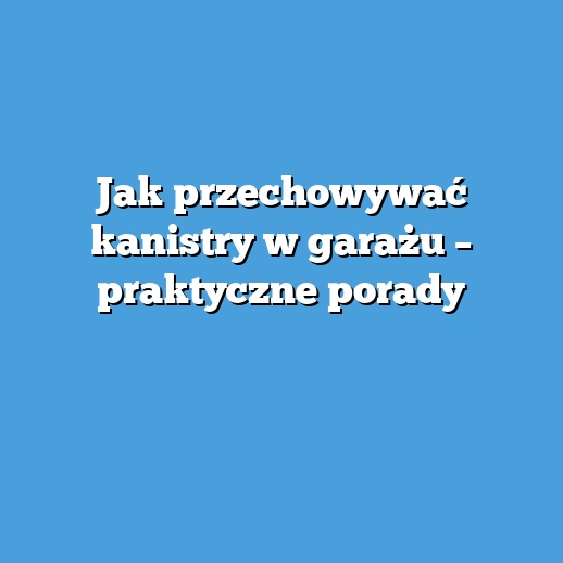 Jak przechowywać kanistry w garażu – praktyczne porady