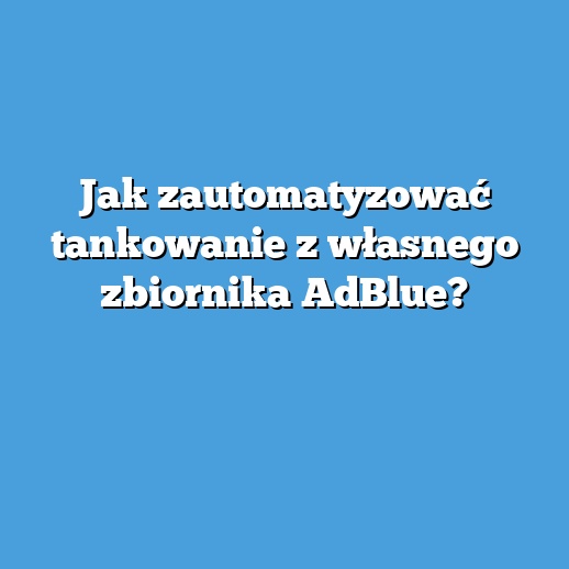 Jak zautomatyzować tankowanie z własnego zbiornika AdBlue? Jak zautomatyzować tankowanie z własnego zbiornika AdBlue?