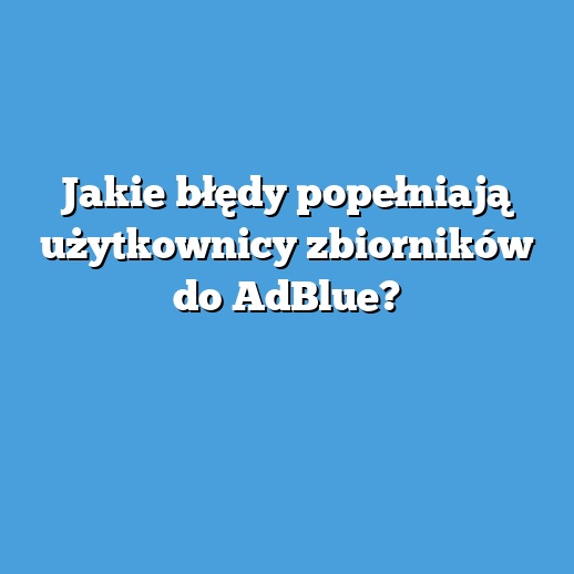 Jakie błędy popełniają użytkownicy zbiorników do AdBlue? Jakie błędy popełniają użytkownicy zbiorników do AdBlue?
