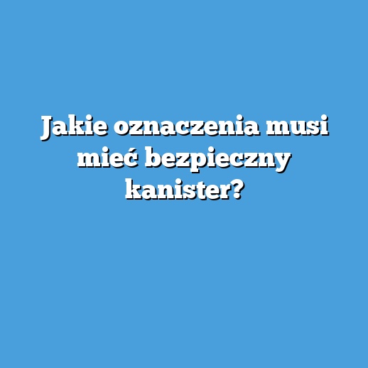 Jakie oznaczenia musi mieć bezpieczny kanister? Jakie oznaczenia musi mieć bezpieczny kanister?