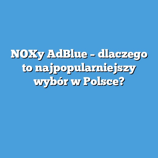 NOXy AdBlue – dlaczego to najpopularniejszy wybór w Polsce? NOXy AdBlue – dlaczego to najpopularniejszy wybór w Polsce?