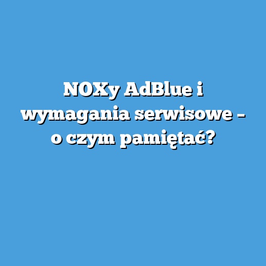 NOXy AdBlue i wymagania serwisowe – o czym pamiętać? NOXy AdBlue i wymagania serwisowe – o czym pamiętać?