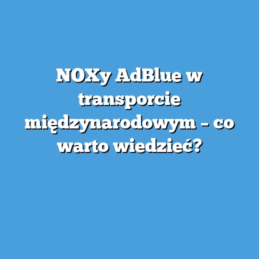 NOXy AdBlue w transporcie międzynarodowym – co warto wiedzieć? NOXy AdBlue w transporcie międzynarodowym – co warto wiedzieć?