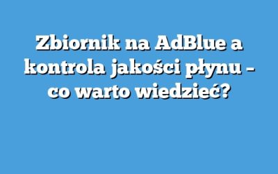 Zbiornik na AdBlue a kontrola jakości płynu – co warto wiedzieć?