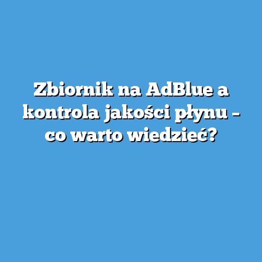 Zbiornik na AdBlue a kontrola jakości płynu – co warto wiedzieć? Zbiornik na AdBlue a kontrola jakości płynu – co warto wiedzieć?