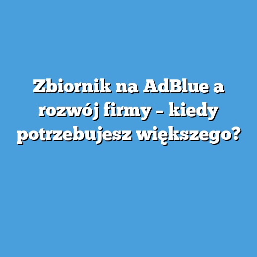 Zbiornik na AdBlue a rozwój firmy – kiedy potrzebujesz większego? Zbiornik na AdBlue a rozwój firmy – kiedy potrzebujesz większego?