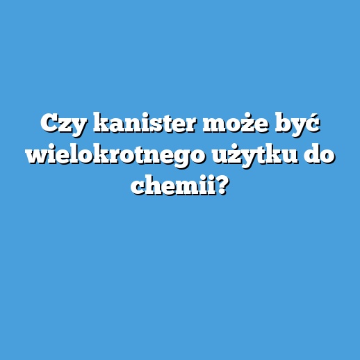 Czy kanister może być wielokrotnego użytku do chemii? Czy kanister może być wielokrotnego użytku do chemii?