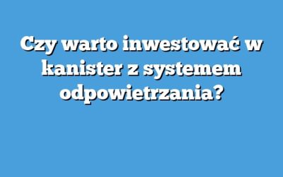 Czy warto inwestować w kanister z systemem odpowietrzania?