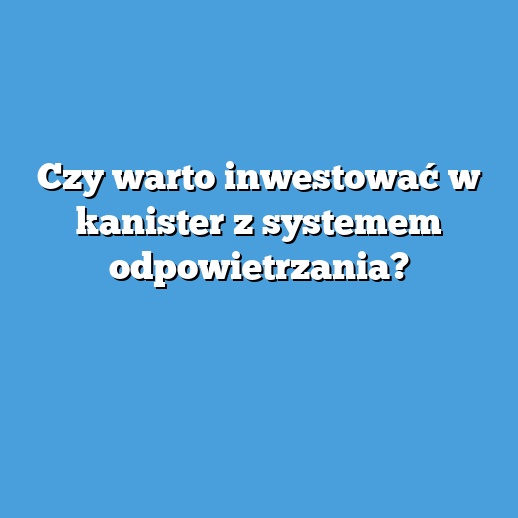 Czy warto inwestować w kanister z systemem odpowietrzania?