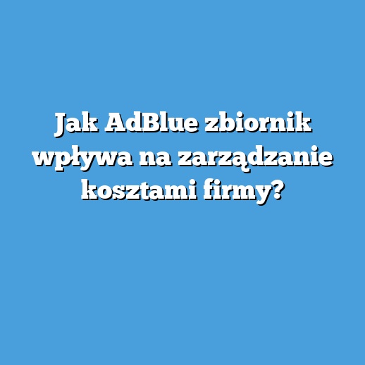 Jak AdBlue zbiornik wpływa na zarządzanie kosztami firmy?