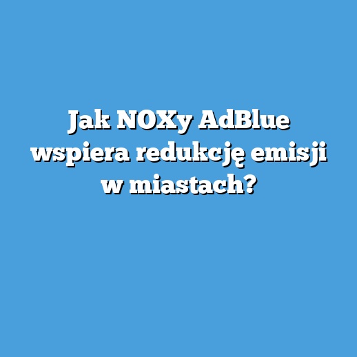 Jak NOXy AdBlue wspiera redukcję emisji w miastach?