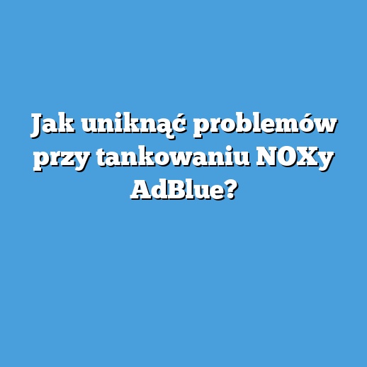 Jak uniknąć problemów przy tankowaniu NOXy AdBlue? Jak uniknąć problemów przy tankowaniu NOXy AdBlue?