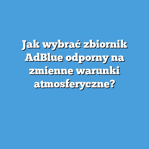 Jak wybrać zbiornik AdBlue odporny na zmienne warunki atmosferyczne?