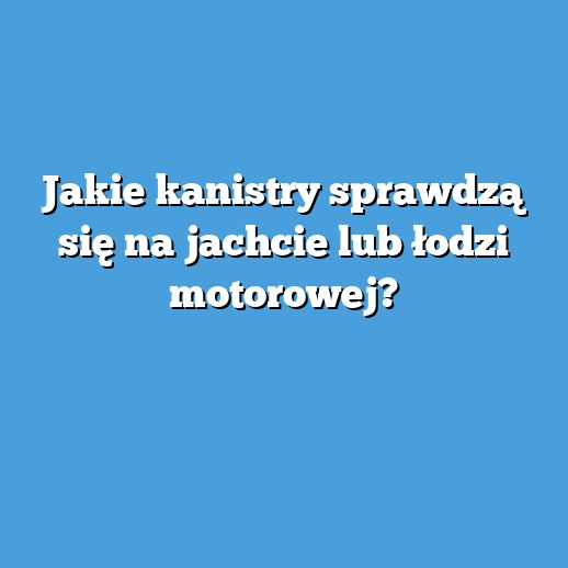 Jakie kanistry sprawdzą się na jachcie lub łodzi motorowej?