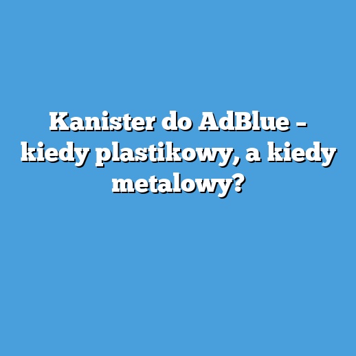 Kanister do AdBlue – kiedy plastikowy, a kiedy metalowy? Kanister do AdBlue – kiedy plastikowy, a kiedy metalowy?
