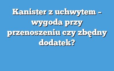 Kanister z uchwytem – wygoda przy przenoszeniu czy zbędny dodatek?
