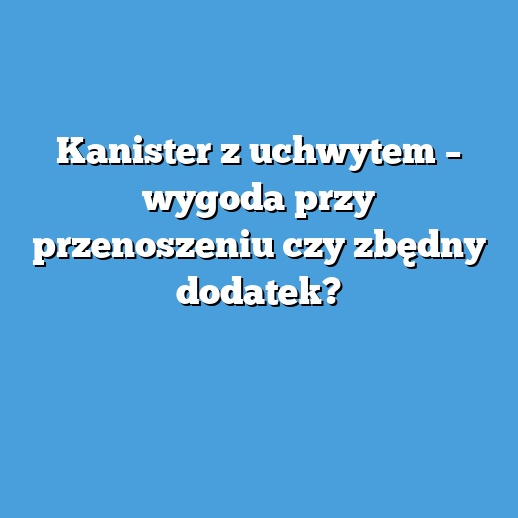 Kanister z uchwytem – wygoda przy przenoszeniu czy zbędny dodatek?