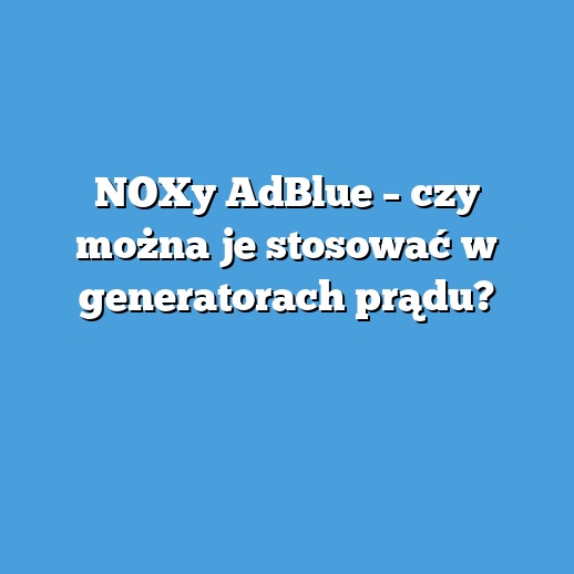 NOXy AdBlue – czy można je stosować w generatorach prądu? NOXy AdBlue – czy można je stosować w generatorach prądu?