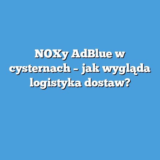 NOXy AdBlue w cysternach – jak wygląda logistyka dostaw? NOXy AdBlue w cysternach – jak wygląda logistyka dostaw?