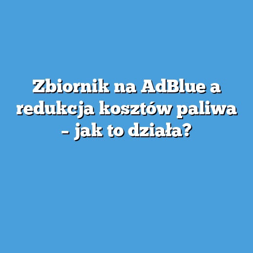 Zbiornik na AdBlue a redukcja kosztów paliwa – jak to działa?