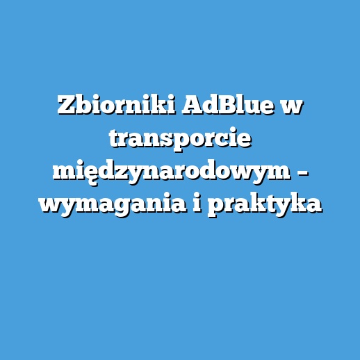 Zbiorniki AdBlue w transporcie międzynarodowym – wymagania i praktyka