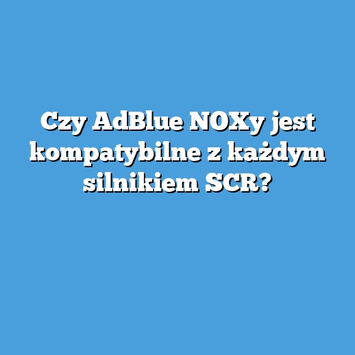 Czy AdBlue NOXy jest kompatybilne z każdym silnikiem SCR?