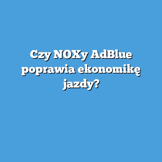 Czy NOXy AdBlue poprawia ekonomikę jazdy?