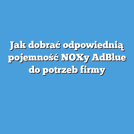 Jak dobrać odpowiednią pojemność NOXy AdBlue do potrzeb firmy