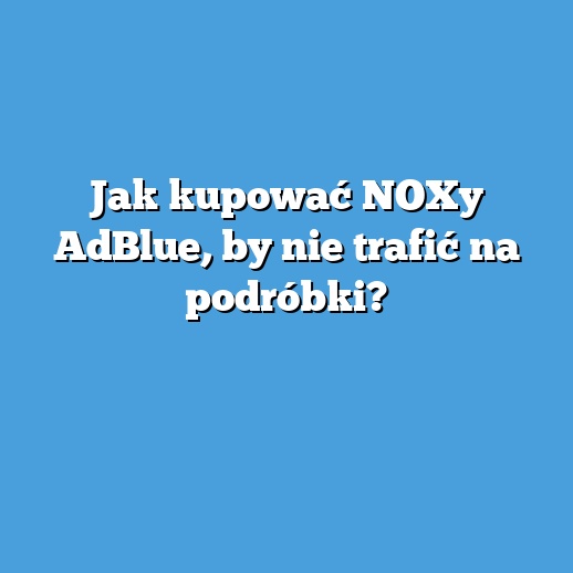 Jak kupować NOXy AdBlue, by nie trafić na podróbki?