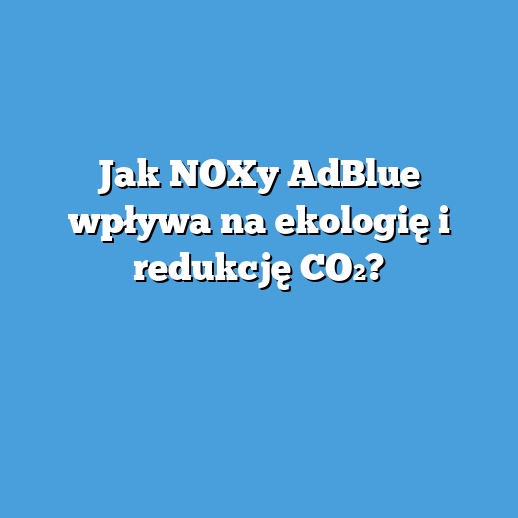 Jak NOXy AdBlue wpływa na ekologię i redukcję CO₂?