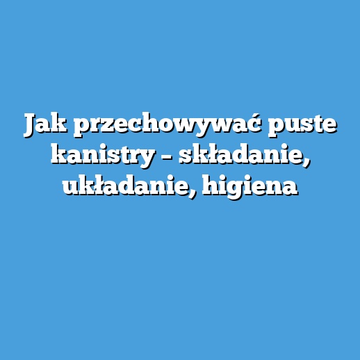 Jak przechowywać puste kanistry – składanie, układanie, higiena