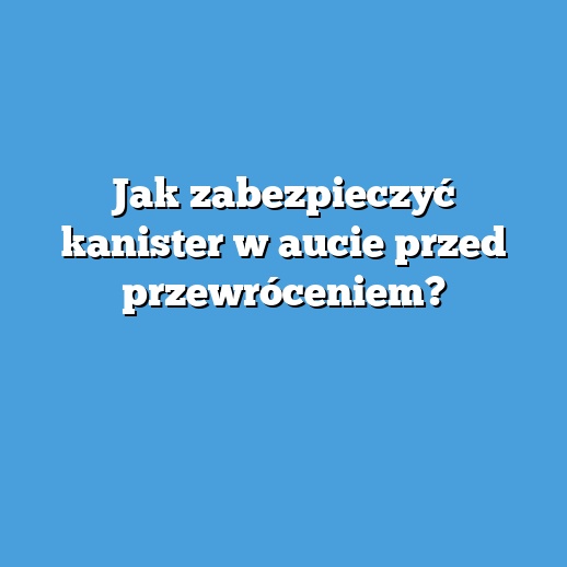 Jak zabezpieczyć kanister w aucie przed przewróceniem?