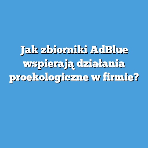Jak zbiorniki AdBlue wspierają działania proekologiczne w firmie?